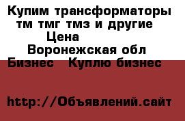 Купим трансформаторы тм тмг тмз и другие › Цена ­ 14 000 - Воронежская обл. Бизнес » Куплю бизнес   